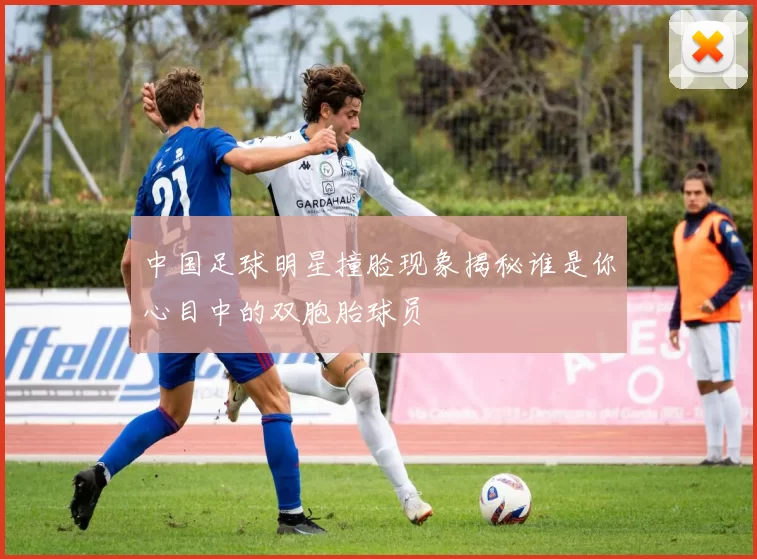 中国足球明星撞脸现象揭秘谁是你心目中的双胞胎球员