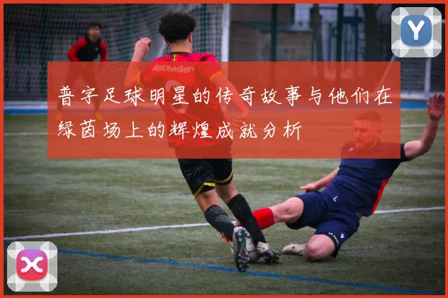 普字足球明星的传奇故事与他们在绿茵场上的辉煌成就分析