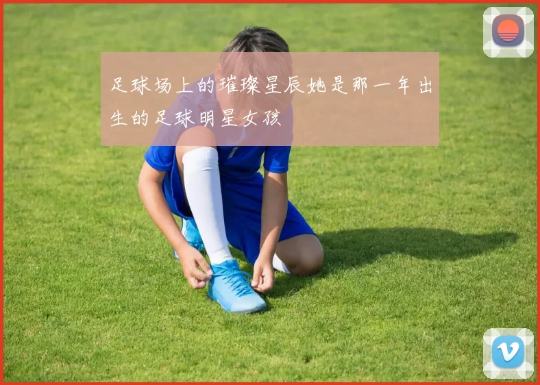 足球场上的璀璨星辰她是那一年出生的足球明星女孩