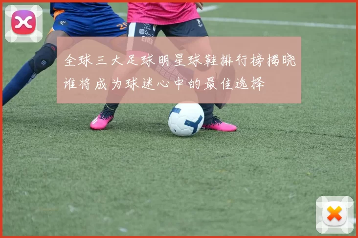 全球三大足球明星球鞋排行榜揭晓谁将成为球迷心中的最佳选择