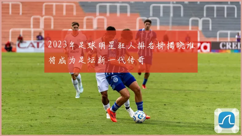 2023年足球明星狂人排名榜揭晓谁将成为足坛新一代传奇