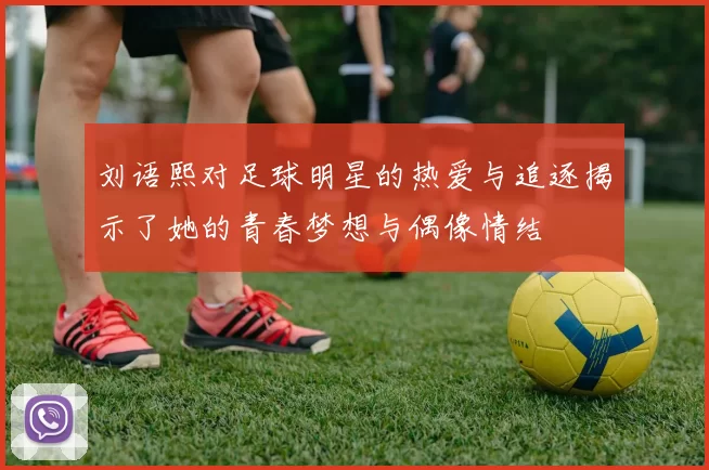 刘语熙对足球明星的热爱与追逐揭示了她的青春梦想与偶像情结