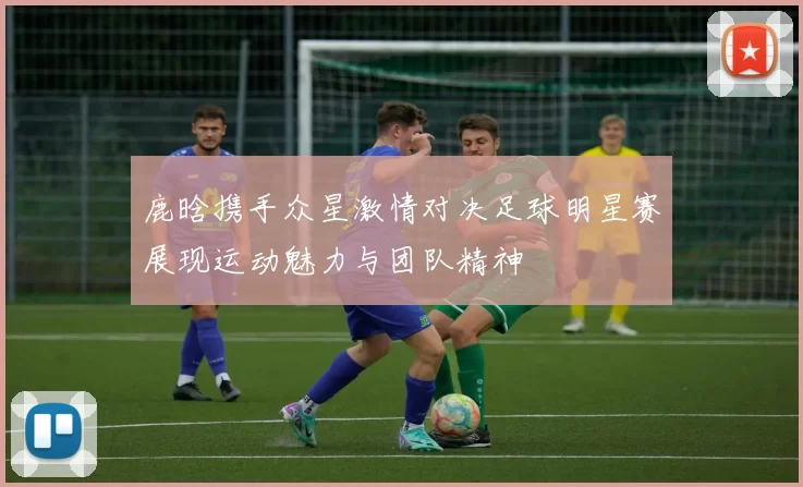 鹿晗携手众星激情对决足球明星赛展现运动魅力与团队精神
