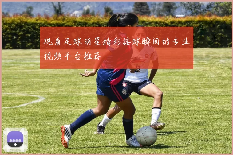 观看足球明星精彩接球瞬间的专业视频平台推荐