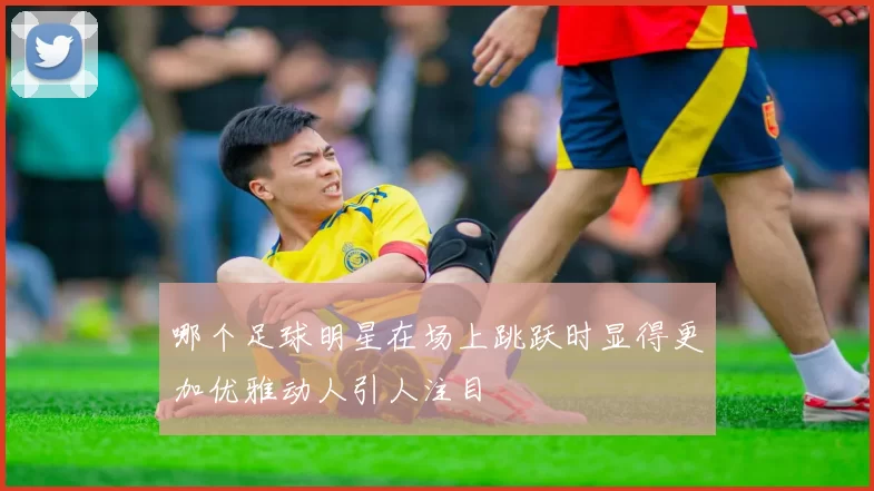 哪个足球明星在场上跳跃时显得更加优雅动人引人注目