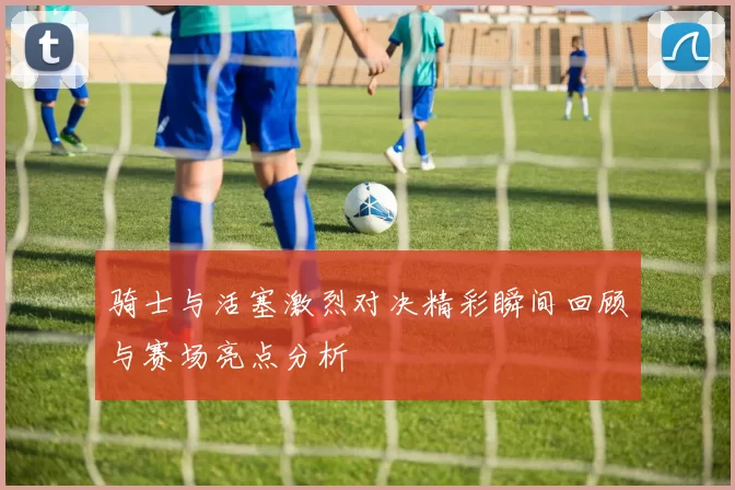 骑士与活塞激烈对决精彩瞬间回顾与赛场亮点分析