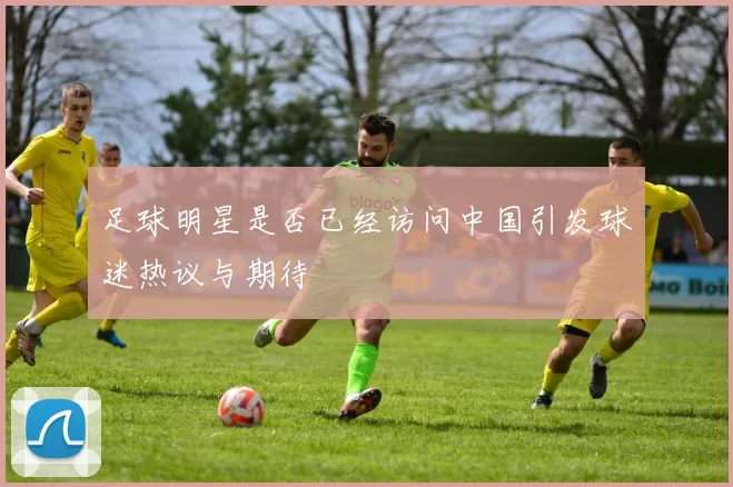 足球明星是否已经访问中国引发球迷热议与期待