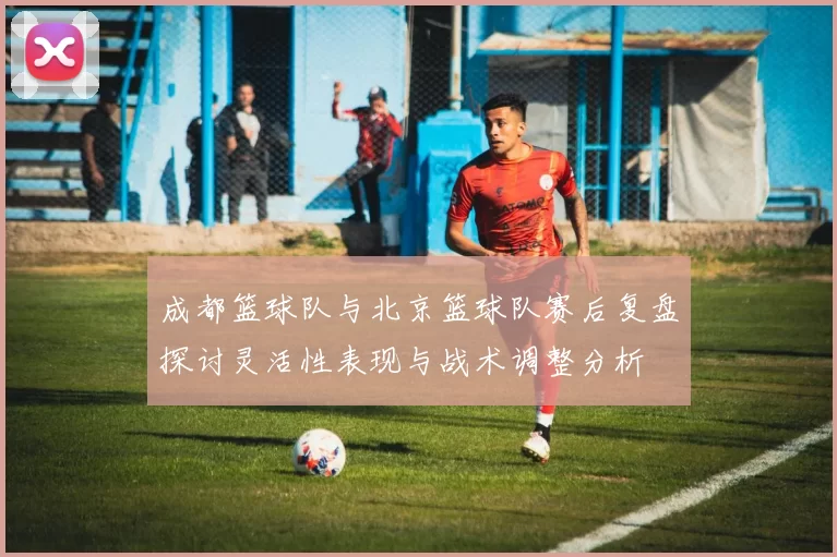 成都篮球队与北京篮球队赛后复盘探讨灵活性表现与战术调整分析