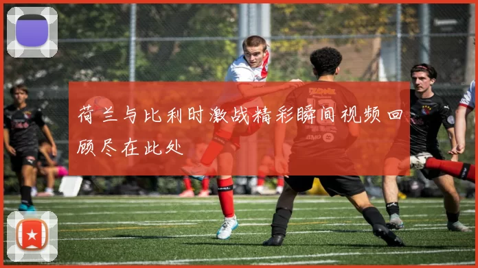 荷兰与比利时激战精彩瞬间视频回顾尽在此处
