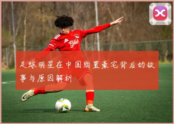 足球明星在中国购置豪宅背后的故事与原因解析