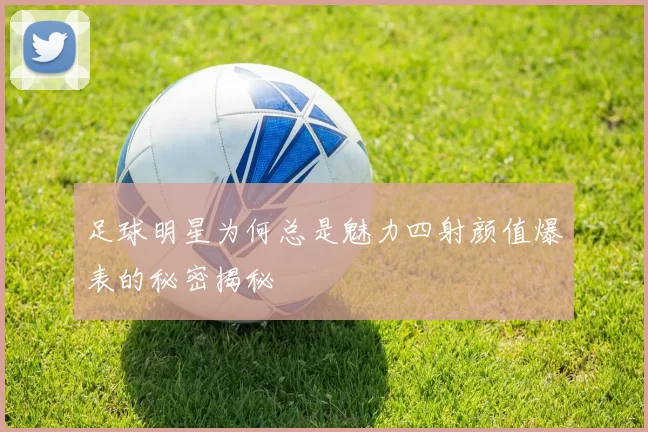 足球明星为何总是魅力四射颜值爆表的秘密揭秘