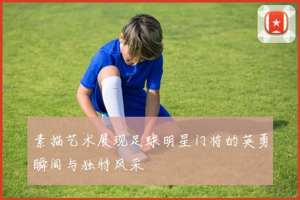 素描艺术展现足球明星门将的英勇瞬间与独特风采