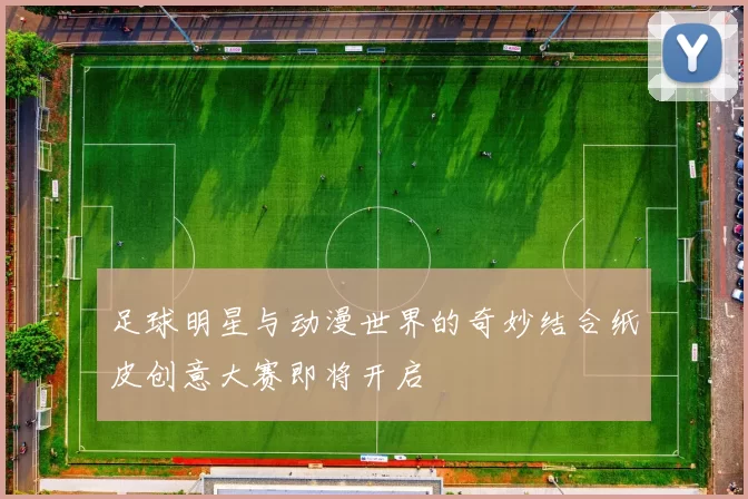 足球明星与动漫世界的奇妙结合纸皮创意大赛即将开启