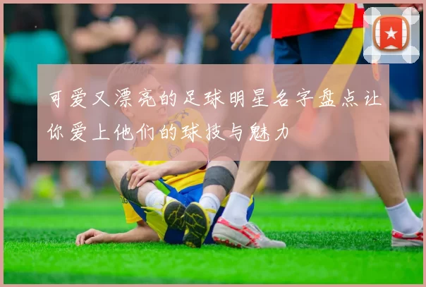 可爱又漂亮的足球明星名字盘点让你爱上他们的球技与魅力