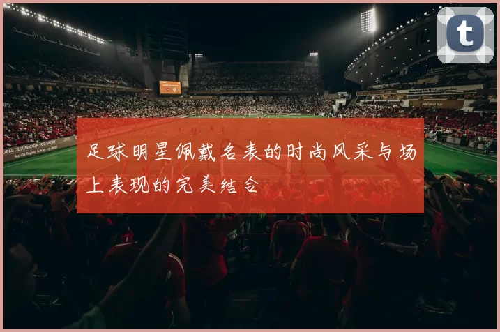 足球明星佩戴名表的时尚风采与场上表现的完美结合