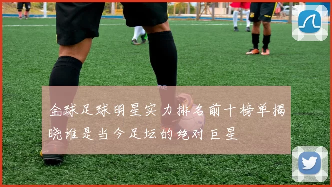 全球足球明星实力排名前十榜单揭晓谁是当今足坛的绝对巨星