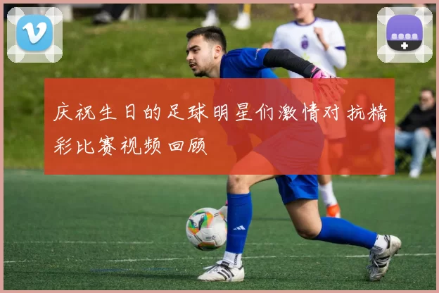 庆祝生日的足球明星们激情对抗精彩比赛视频回顾