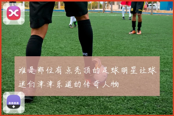 谁是那位有点秃顶的足球明星让球迷们津津乐道的传奇人物