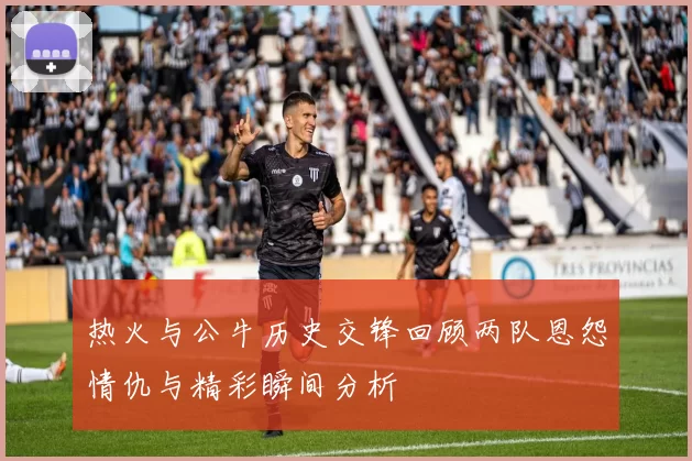 热火与公牛历史交锋回顾两队恩怨情仇与精彩瞬间分析
