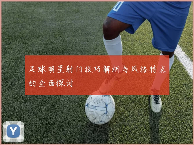 足球明星射门技巧解析与风格特点的全面探讨