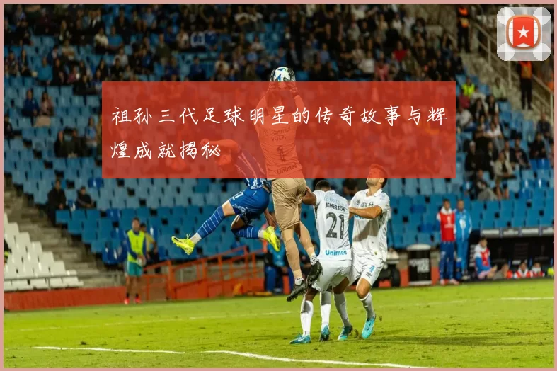 祖孙三代足球明星的传奇故事与辉煌成就揭秘