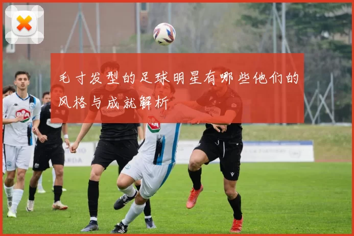 毛寸发型的足球明星有哪些他们的风格与成就解析