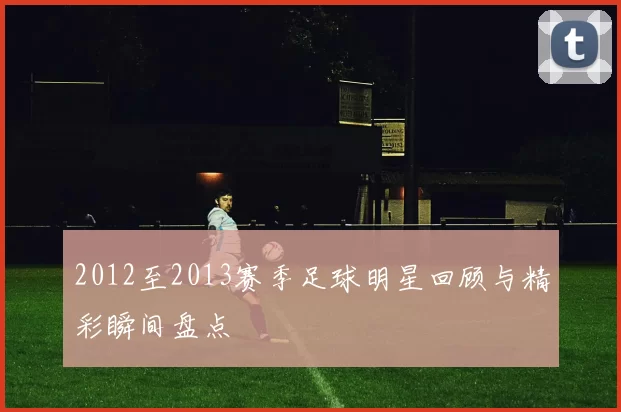2012至2013赛季足球明星回顾与精彩瞬间盘点