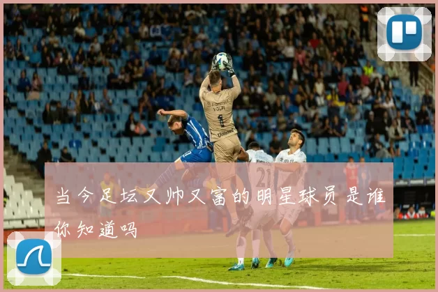 当今足坛又帅又富的明星球员是谁你知道吗