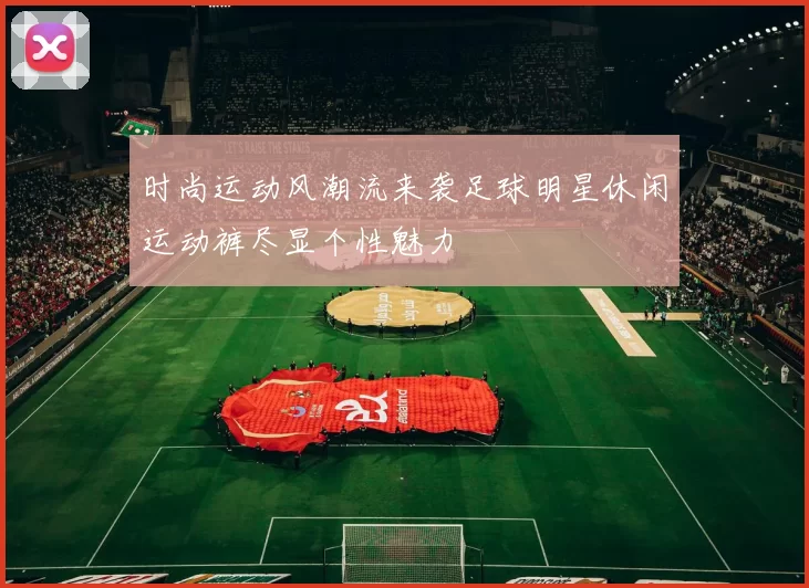 时尚运动风潮流来袭足球明星休闲运动裤尽显个性魅力