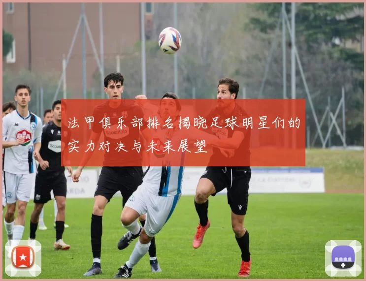 法甲俱乐部排名揭晓足球明星们的实力对决与未来展望