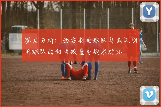 赛后分析：西安羽毛球队与武汉羽毛球队的耐力较量与战术对比