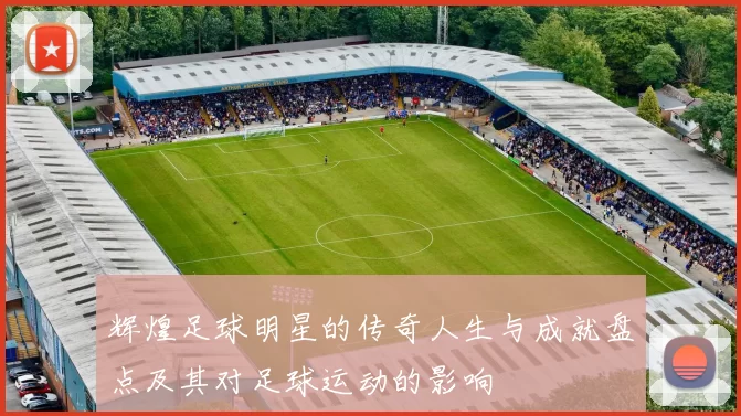 辉煌足球明星的传奇人生与成就盘点及其对足球运动的影响