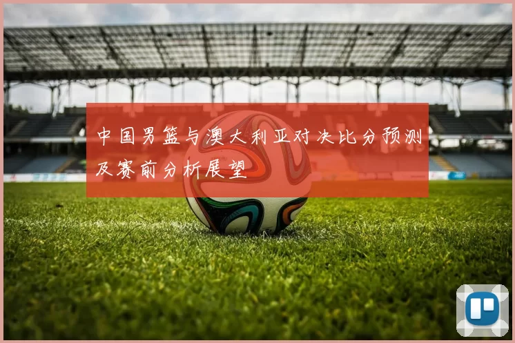 中国男篮与澳大利亚对决比分预测及赛前分析展望