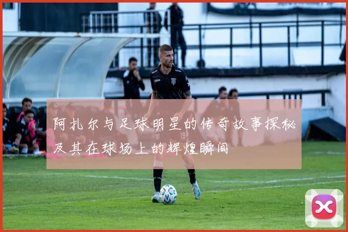 阿扎尔与足球明星的传奇故事探秘及其在球场上的辉煌瞬间