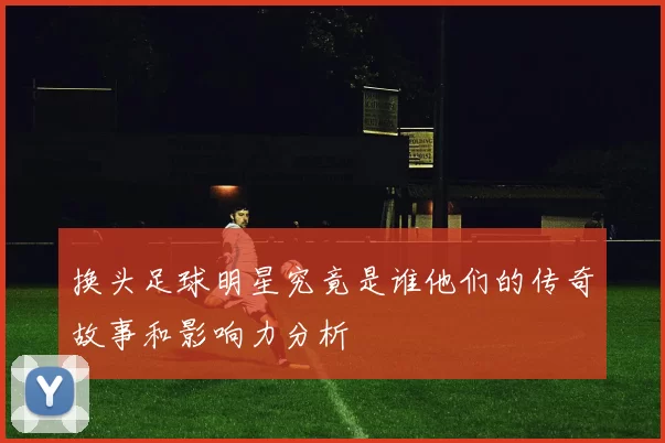 换头足球明星究竟是谁他们的传奇故事和影响力分析