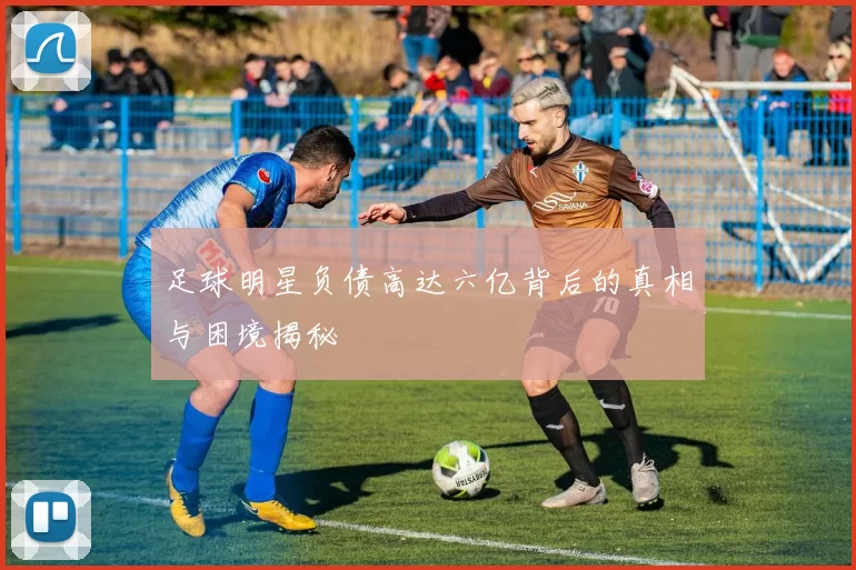 足球明星负债高达六亿背后的真相与困境揭秘