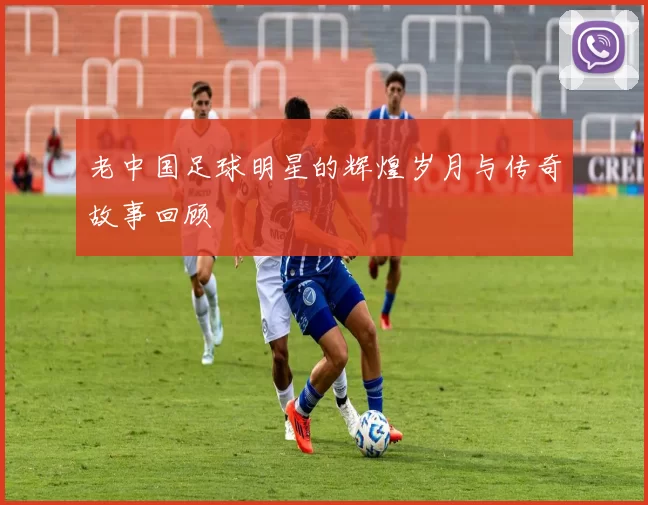 老中国足球明星的辉煌岁月与传奇故事回顾