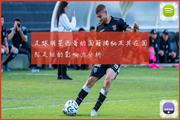足球明星西哥的国籍揭秘及其在国际足坛的影响力分析