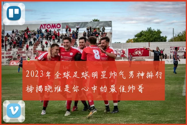2023年全球足球明星帅气男神排行榜揭晓谁是你心中的最佳帅哥