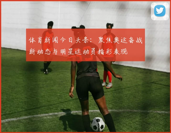 体育新闻今日头条：聚焦奥运备战新动态与明星运动员精彩表现