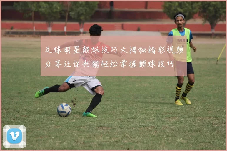 足球明星颠球技巧大揭秘精彩视频分享让你也能轻松掌握颠球技巧