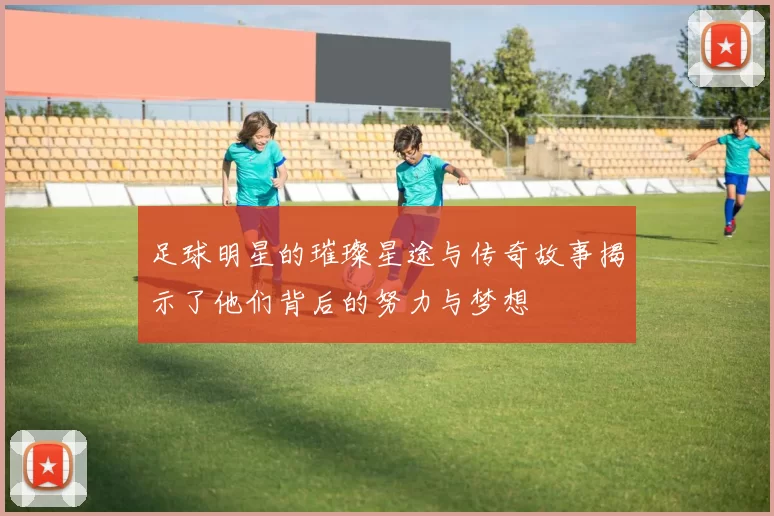 足球明星的璀璨星途与传奇故事揭示了他们背后的努力与梦想