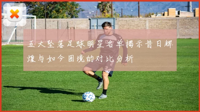 五大坠落足球明星名单揭示昔日辉煌与如今困境的对比分析