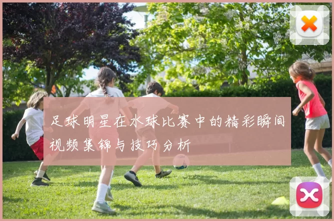 足球明星在水球比赛中的精彩瞬间视频集锦与技巧分析