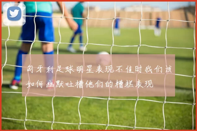匈牙利足球明星表现不佳时我们该如何幽默吐槽他们的糟糕表现