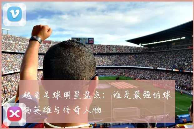 越南足球明星盘点：谁是最强的球场英雄与传奇人物