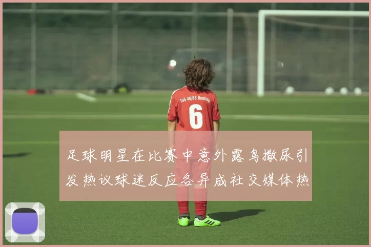 足球明星在比赛中意外露鸟撒尿引发热议球迷反应各异成社交媒体热门话题