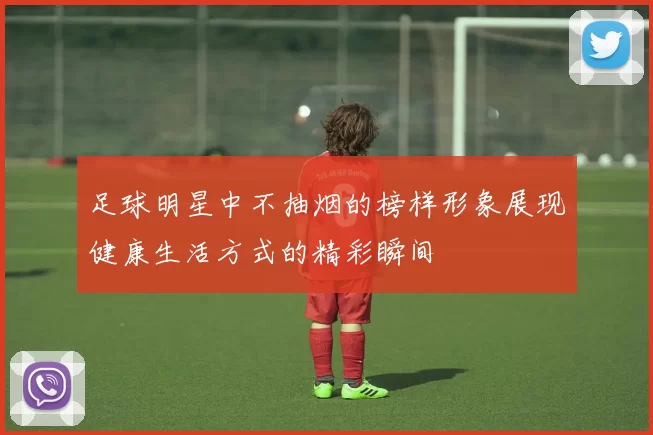 足球明星中不抽烟的榜样形象展现健康生活方式的精彩瞬间