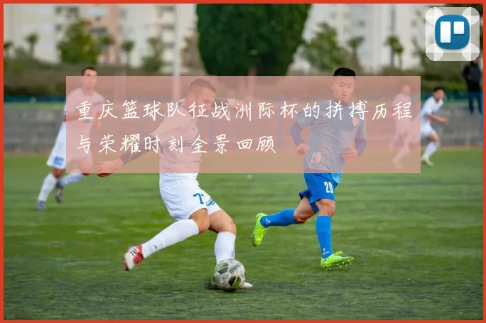 重庆篮球队征战洲际杯的拼搏历程与荣耀时刻全景回顾