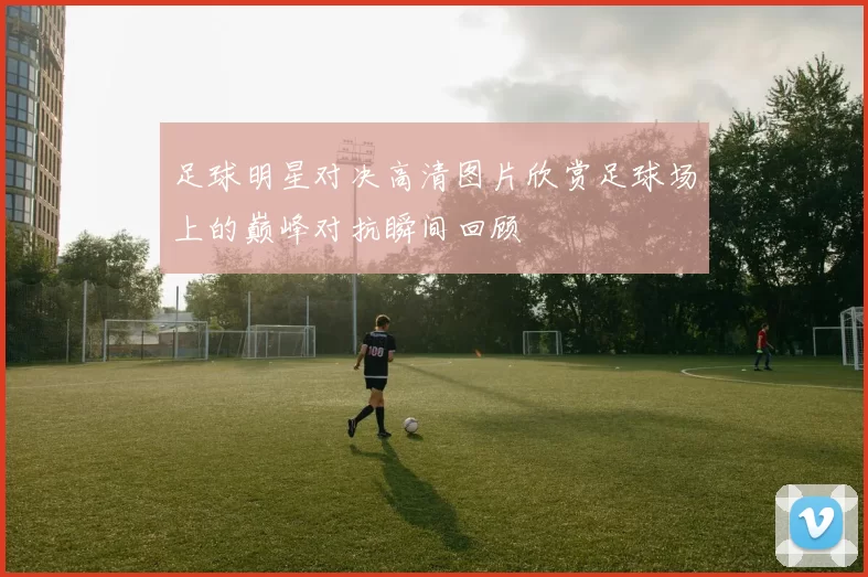 足球明星对决高清图片欣赏足球场上的巅峰对抗瞬间回顾